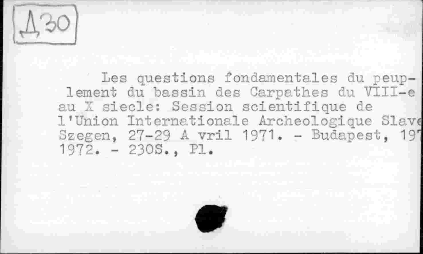 ﻿Les questions fondamentales du peuplement du bassin des Carpath.es du VIII-e au X siede: Session scientifique de 1’Union Internationale Archéologique Slav Szegen, 27-29 A vril 1971. - Budapest, 19 1972. - 23OS., PI.